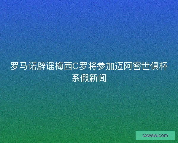 罗马诺辟谣梅西C罗将参加迈阿密世俱杯系假新闻