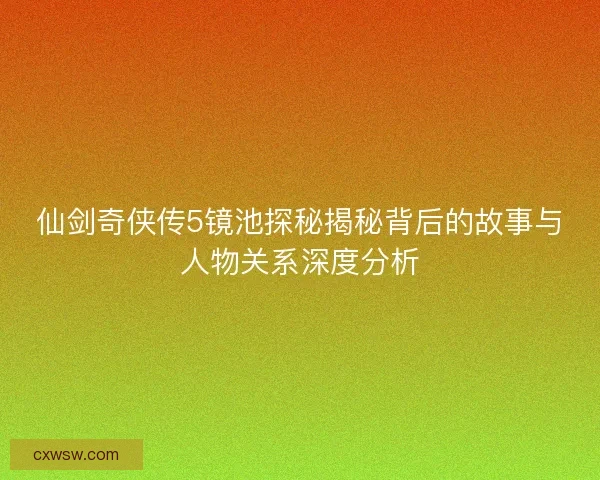 仙剑奇侠传5镜池探秘揭秘背后的故事与人物关系深度分析