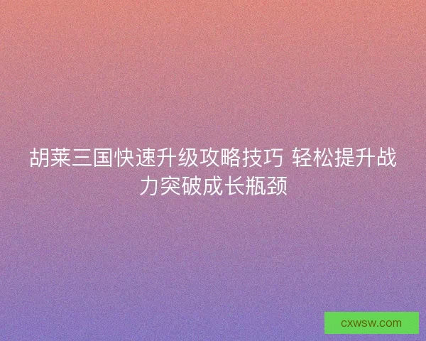 胡莱三国快速升级攻略技巧 轻松提升战力突破成长瓶颈