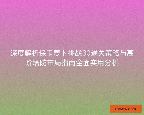 深度解析保卫萝卜挑战30通关策略与高阶塔防布局指南全面实用分析