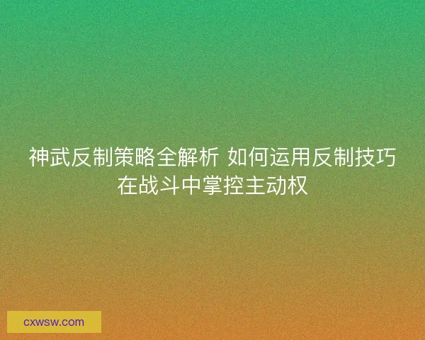 神武反制策略全解析 如何运用反制技巧在战斗中掌控主动权