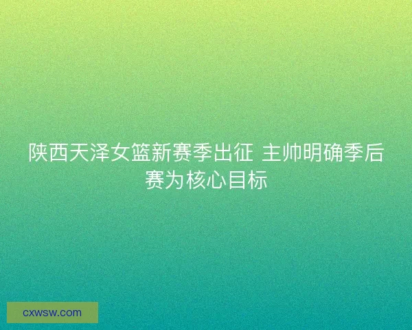 陕西天泽女篮新赛季出征 主帅明确季后赛为核心目标