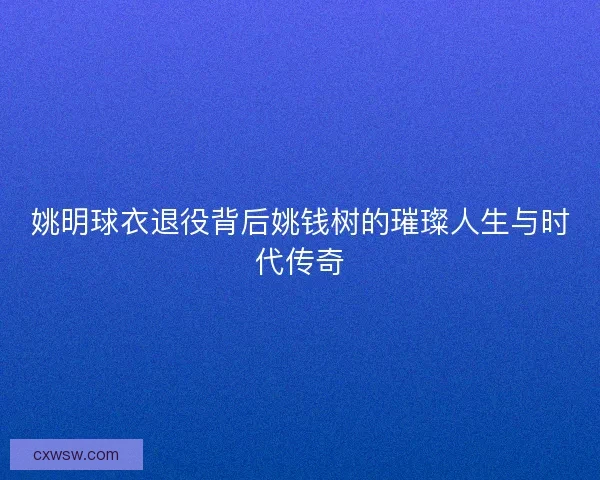 姚明球衣退役背后姚钱树的璀璨人生与时代传奇