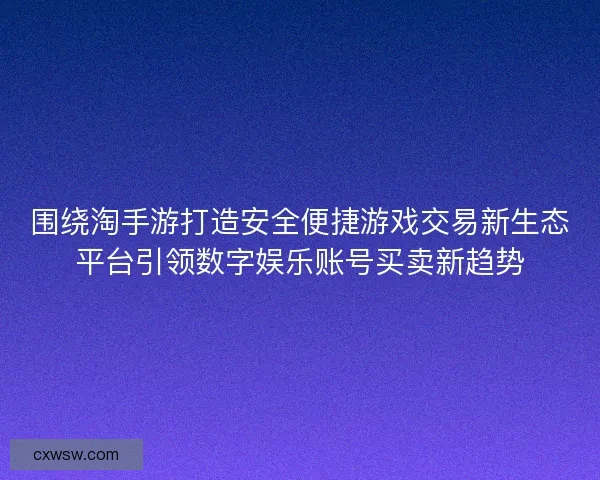 围绕淘手游打造安全便捷游戏交易新生态平台引领数字娱乐账号买卖新趋势