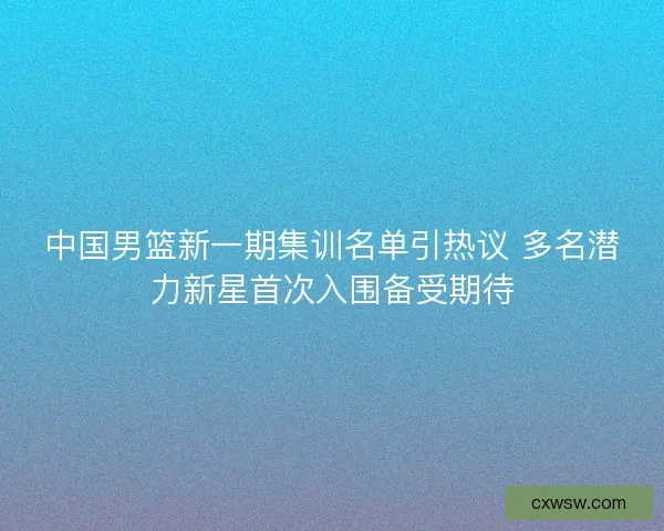 中国男篮新一期集训名单引热议 多名潜力新星首次入围备受期待
