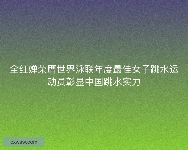 全红婵荣膺世界泳联年度最佳女子跳水运动员彰显中国跳水实力