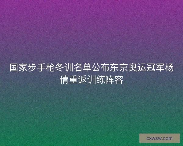 国家步手枪冬训名单公布东京奥运冠军杨倩重返训练阵容