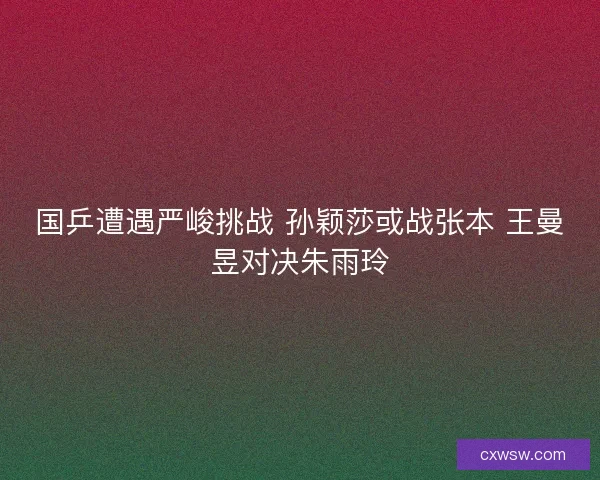 国乒遭遇严峻挑战 孙颖莎或战张本 王曼昱对决朱雨玲