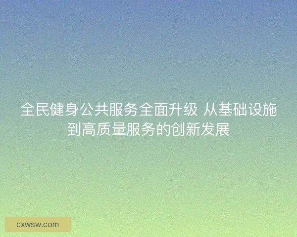 全民健身公共服务全面升级 从基础设施到高质量服务的创新发展